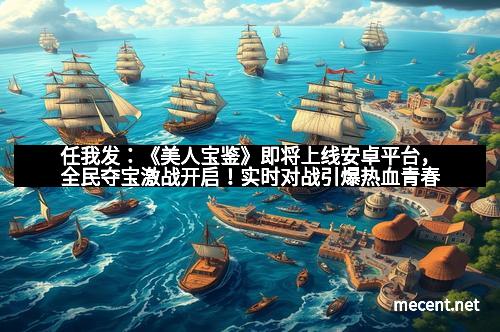任我发：《美人宝鉴》即将上线安卓平台，全民夺宝激战开启！实时对战引爆热血青春